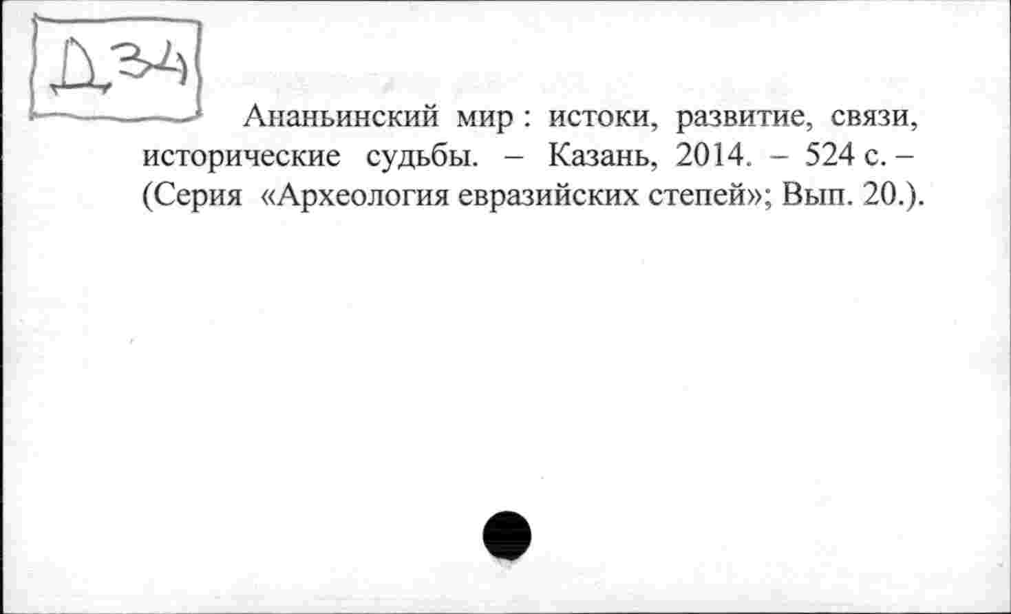 ﻿--- Ананьинский мир : истоки, развитие, связи, исторические судьбы. - Казань, 2014. - 524 с.-(Серия «Археология евразийских степей»; Вып. 20.).